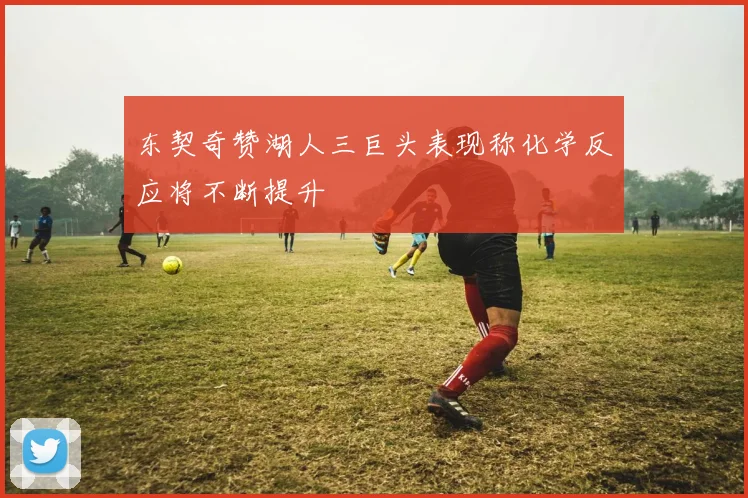 东契奇赞湖人三巨头表现称化学反应将不断提升
