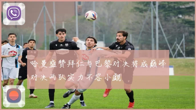 哈曼盛赞拜仁与巴黎对决将成巅峰对决两队实力不容小觑