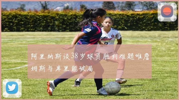 阿里纳斯谈38岁球员胜利难题唯詹姆斯与库里能破局