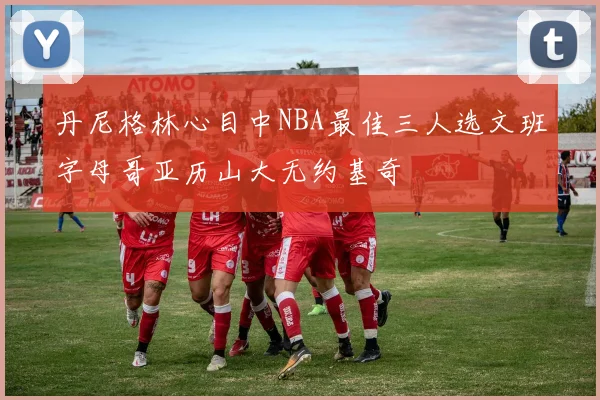 丹尼格林心目中NBA最佳三人选文班字母哥亚历山大无约基奇