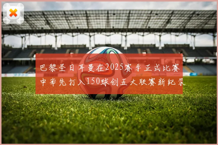 巴黎圣日耳曼在2025赛季正式比赛中率先打入150球创五大联赛新纪录