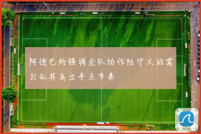 阿德巴约强调全队协作防守文班需打乱其高出手点节奏
