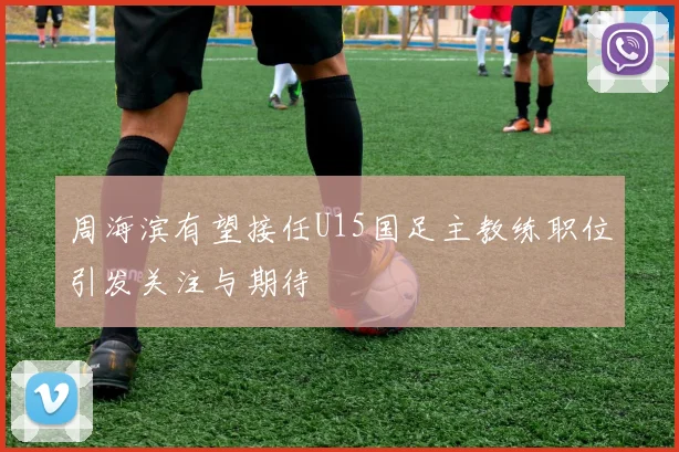 周海滨有望接任U15国足主教练职位引发关注与期待