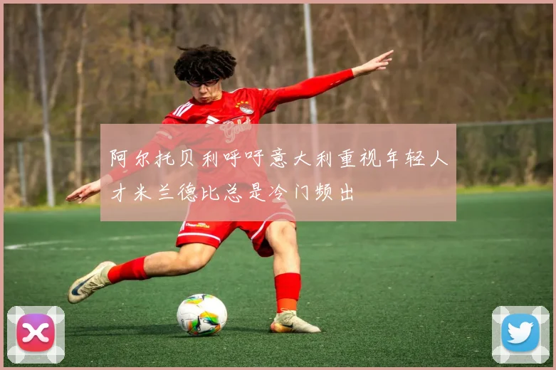 阿尔托贝利呼吁意大利重视年轻人才米兰德比总是冷门频出