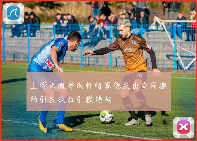 上海大概率向怀特塞德发出合同邀约引发疯狂引援热潮
