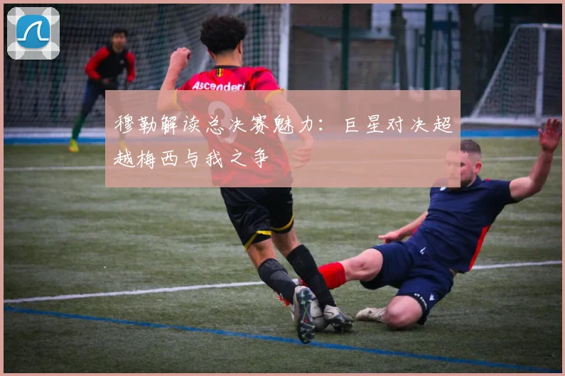 穆勒解读总决赛魅力：巨星对决超越梅西与我之争